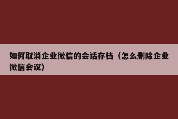 如何取消企业微信的会话存档（怎么删除企业微信会议）