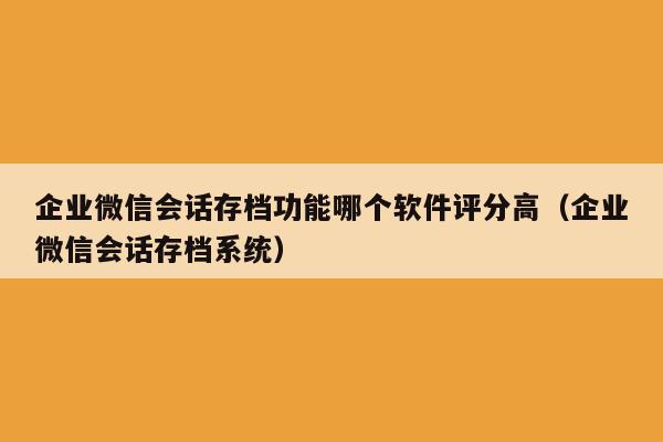 企业微信会话存档功能哪个软件评分高（企业微信会话存档系统）