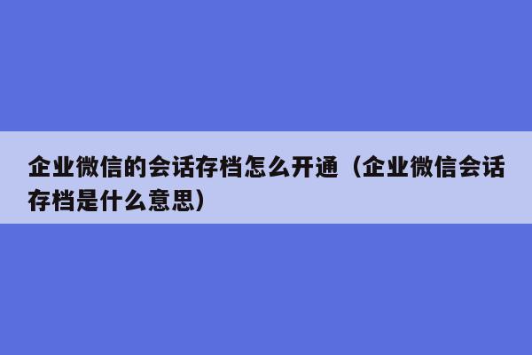 企业微信的会话存档怎么开通（企业微信会话存档是什么意思）