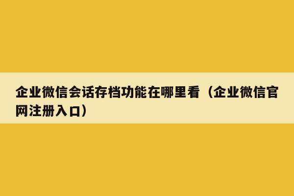 企业微信会话存档功能在哪里看（企业微信官网注册入口）