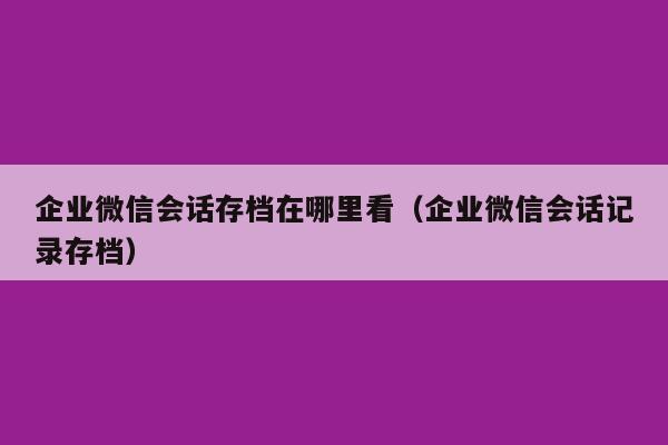 企业微信会话存档在哪里看（企业微信会话记录存档）