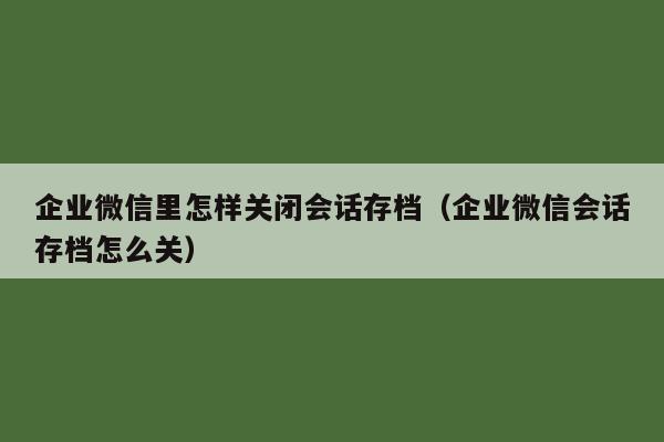 企业微信里怎样关闭会话存档（企业微信会话存档怎么关）