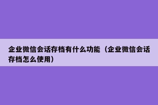 企业微信会话存档有什么功能（企业微信会话存档怎么使用）