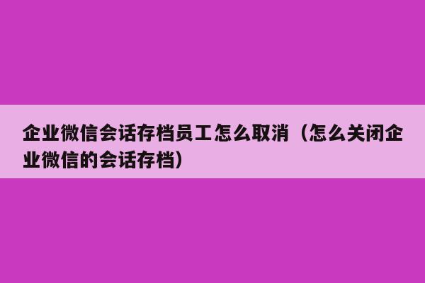 企业微信会话存档员工怎么取消（怎么关闭企业微信的会话存档）