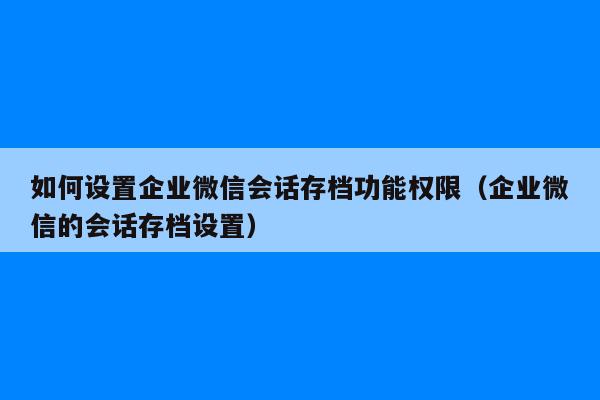 如何设置企业微信会话存档功能权限（企业微信的会话存档设置）