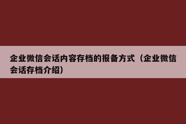 企业微信会话内容存档的报备方式（企业微信会话存档介绍）