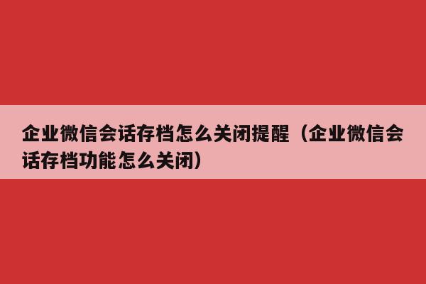 企业微信会话存档怎么关闭提醒（企业微信会话存档功能怎么关闭）