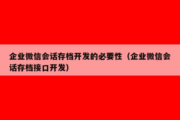 企业微信会话存档开发的必要性（企业微信会话存档接口开发）