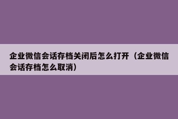 企业微信会话存档关闭后怎么打开（企业微信会话存档怎么取消）