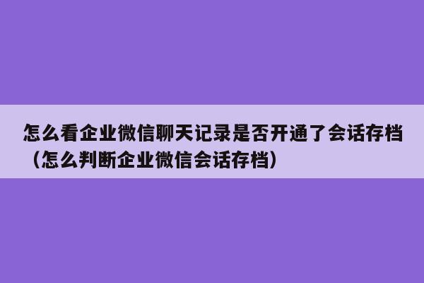 怎么看企业微信聊天记录是否开通了会话存档（怎么判断企业微信会话存档）