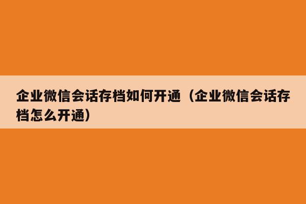 企业微信会话存档如何开通（企业微信会话存档怎么开通）