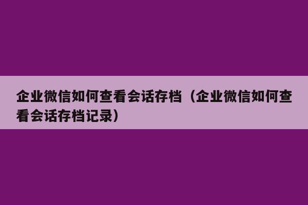 企业微信如何查看会话存档（企业微信如何查看会话存档记录）