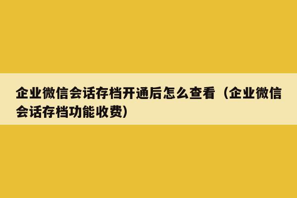 企业微信会话存档开通后怎么查看（企业微信会话存档功能收费）