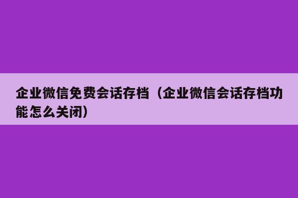 企业微信免费会话存档（企业微信会话存档功能怎么关闭）