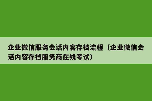 企业微信服务会话内容存档流程（企业微信会话内容存档服务商在线考试）