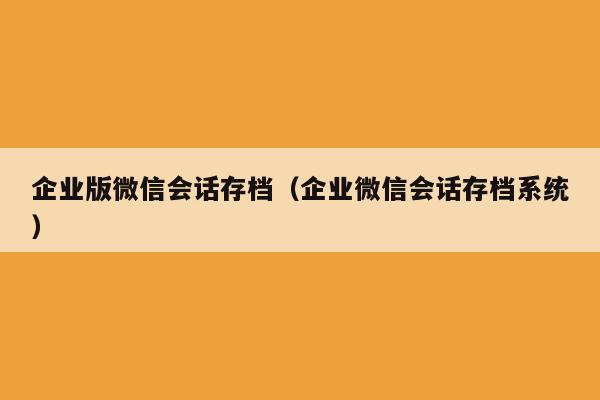 企业版微信会话存档（企业微信会话存档系统）