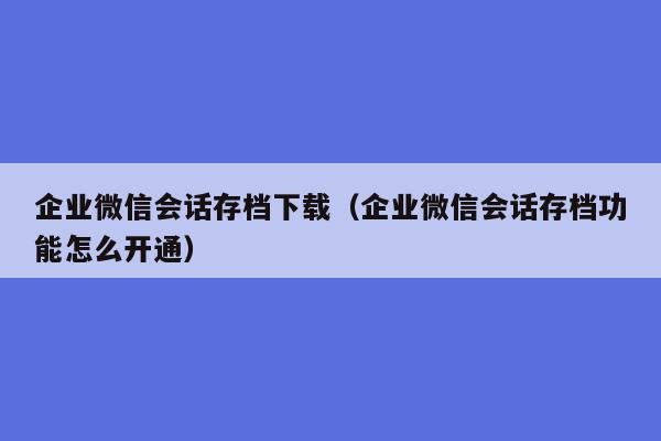 企业微信会话存档下载（企业微信会话存档功能怎么开通）