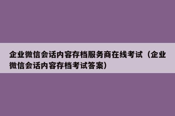 企业微信会话内容存档服务商在线考试（企业微信会话内容存档考试答案）