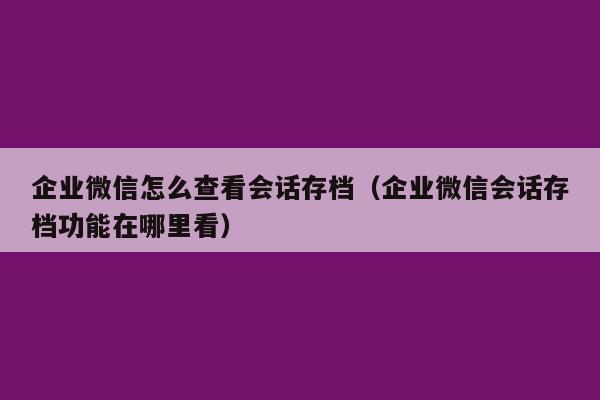 企业微信怎么查看会话存档（企业微信会话存档功能在哪里看）