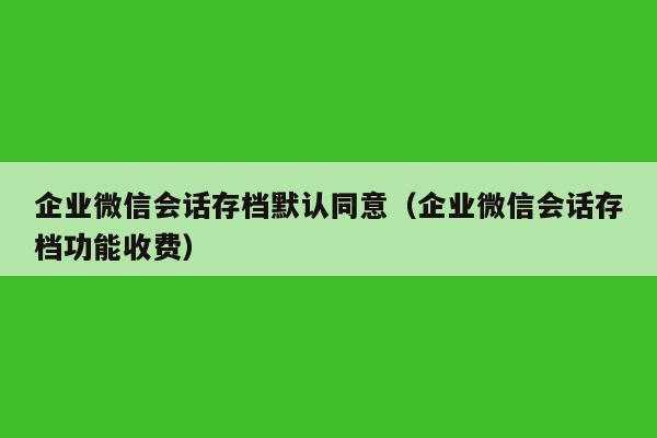 企业微信会话存档默认同意（企业微信会话存档功能收费）