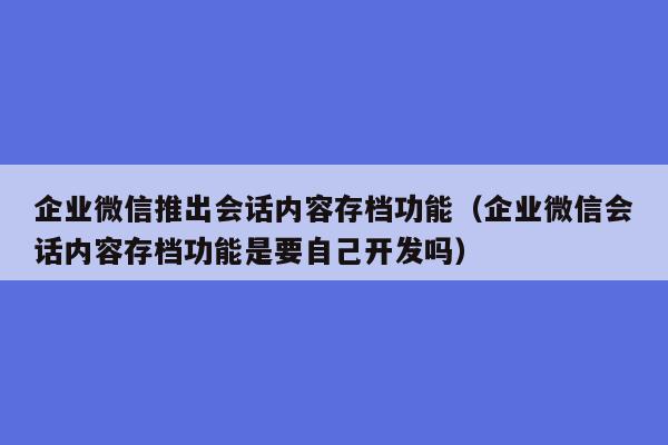 企业微信推出会话内容存档功能（企业微信会话内容存档功能是要自己开发吗）