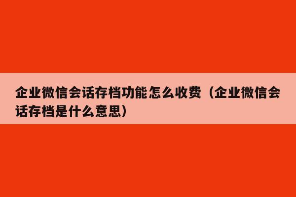 企业微信会话存档功能怎么收费（企业微信会话存档是什么意思）