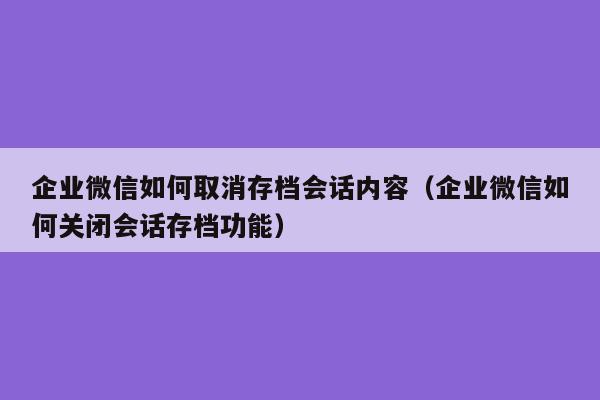 企业微信如何取消存档会话内容（企业微信如何关闭会话存档功能）