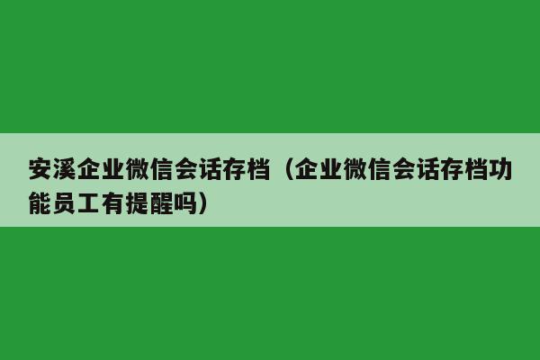 安溪企业微信会话存档（企业微信会话存档功能员工有提醒吗）