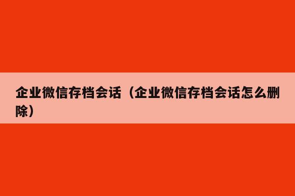 企业微信存档会话（企业微信存档会话怎么删除）