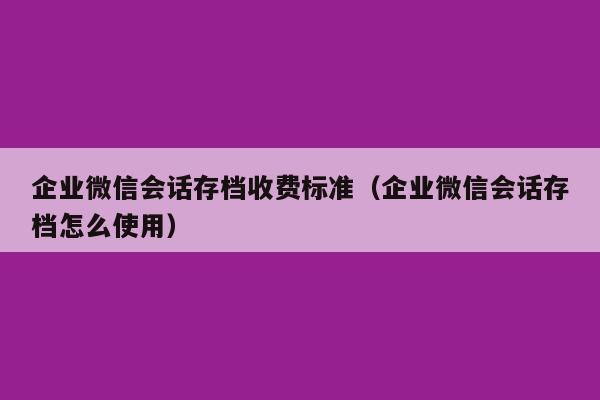 企业微信会话存档收费标准（企业微信会话存档怎么使用）