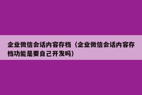 企业微信会话内容存档（企业微信会话内容存档功能是要自己开发吗）