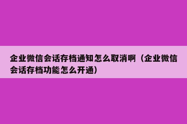 企业微信会话存档通知怎么取消啊（企业微信会话存档功能怎么开通）