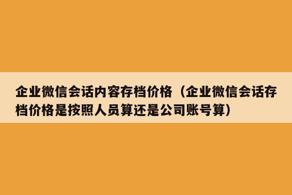 企业微信会话内容存档价格（企业微信会话存档价格是按照人员算还是公司账号算）