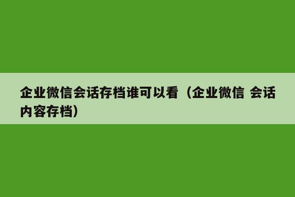 企业微信会话存档谁可以看（企业微信 会话内容存档）