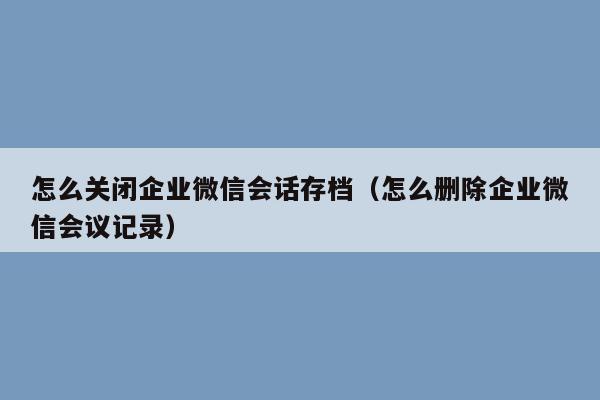 怎么关闭企业微信会话存档（怎么删除企业微信会议记录）