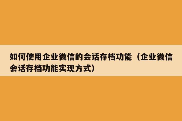 如何使用企业微信的会话存档功能（企业微信会话存档功能实现方式）