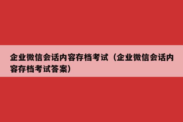 企业微信会话内容存档考试（企业微信会话内容存档考试答案）