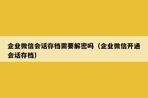 企业微信会话存档需要解密吗（企业微信开通会话存档）