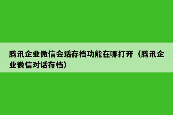 腾讯企业微信会话存档功能在哪打开（腾讯企业微信对话存档）