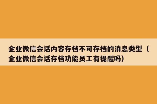 企业微信会话内容存档不可存档的消息类型（企业微信会话存档功能员工有提醒吗）