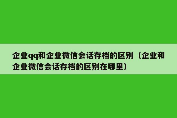 企业qq和企业微信会话存档的区别（企业和企业微信会话存档的区别在哪里）