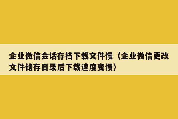 企业微信会话存档下载文件慢（企业微信更改文件储存目录后下载速度变慢）