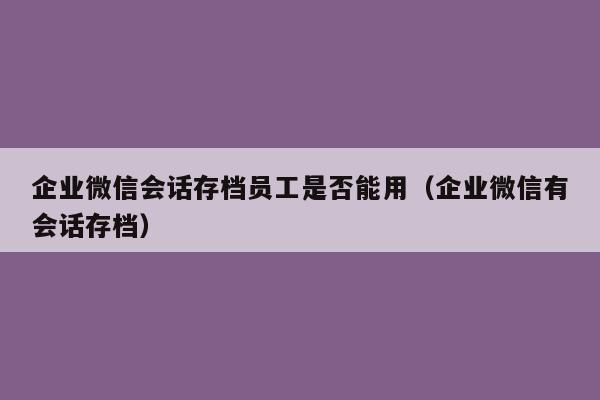 企业微信会话存档员工是否能用（企业微信有会话存档）