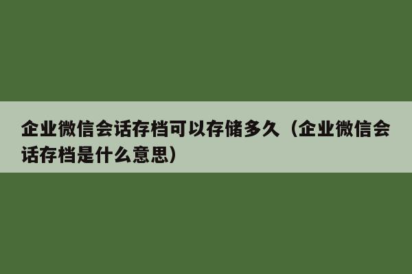 企业微信会话存档可以存储多久（企业微信会话存档是什么意思）