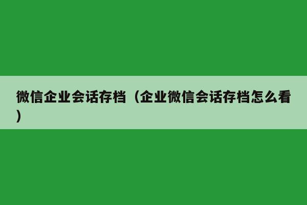 微信企业会话存档（企业微信会话存档怎么看）