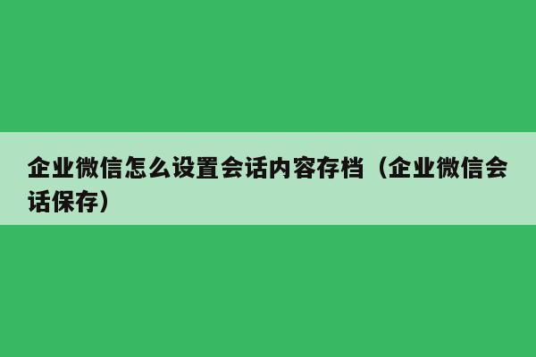 企业微信怎么设置会话内容存档（企业微信会话保存）