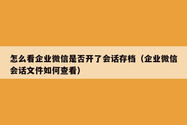 怎么看企业微信是否开了会话存档（企业微信会话文件如何查看）