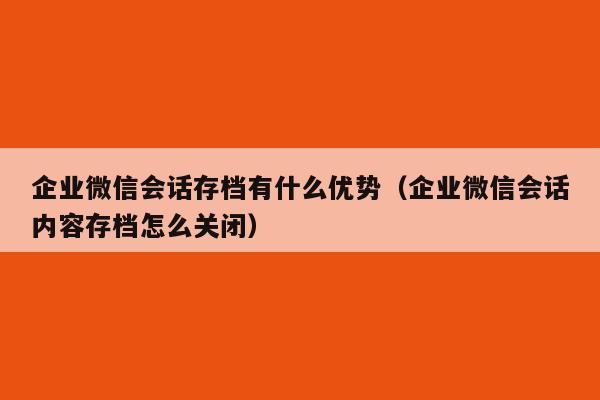 企业微信会话存档有什么优势（企业微信会话内容存档怎么关闭）