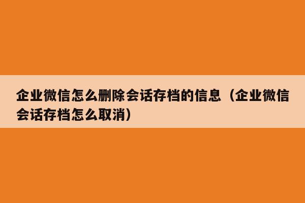 企业微信怎么删除会话存档的信息（企业微信会话存档怎么取消）