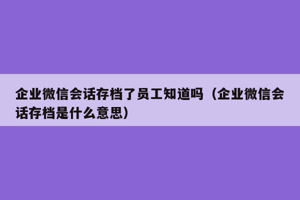 企业微信会话存档了员工知道吗（企业微信会话存档是什么意思）